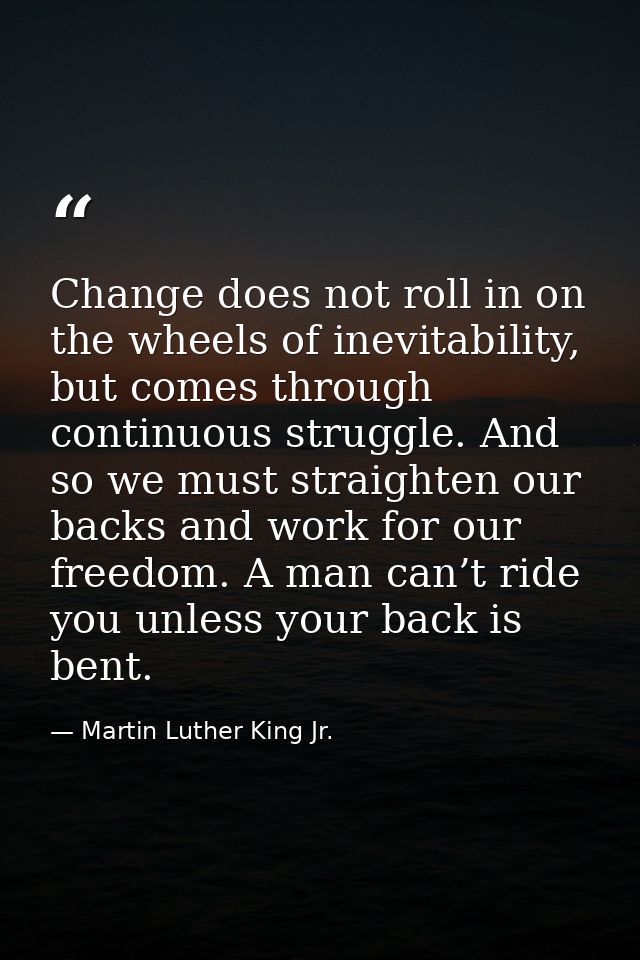 Change does not roll in on the wheels of inevitability, but comes through continuous struggle. And so we must straighten — Martin Luther King Jr.