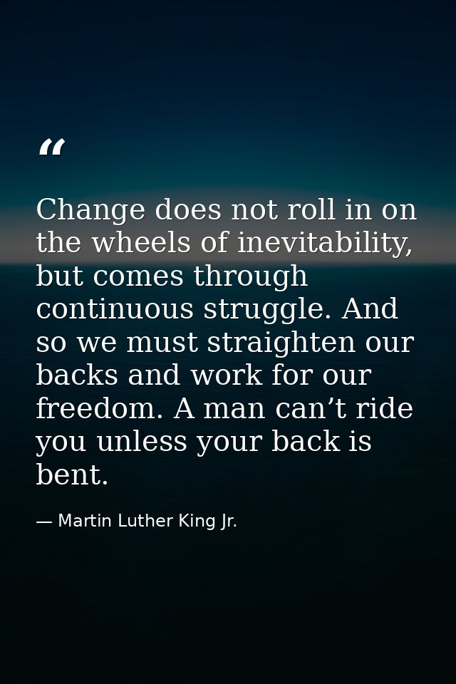 Change does not roll in on the wheels of inevitability, but comes through continuous struggle. And so we must straighten — Martin Luther King Jr.