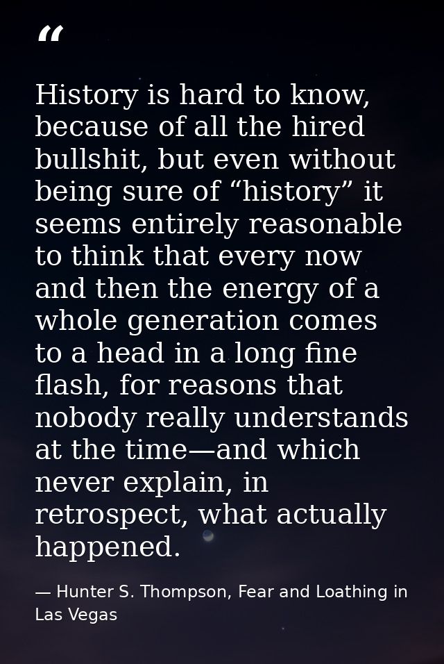 History is hard to know, because of all the hired bullshit, but even without being sure of “history” it seems entirely r — Hunter S. Thompson, Fear and Loathing in Las Vegas