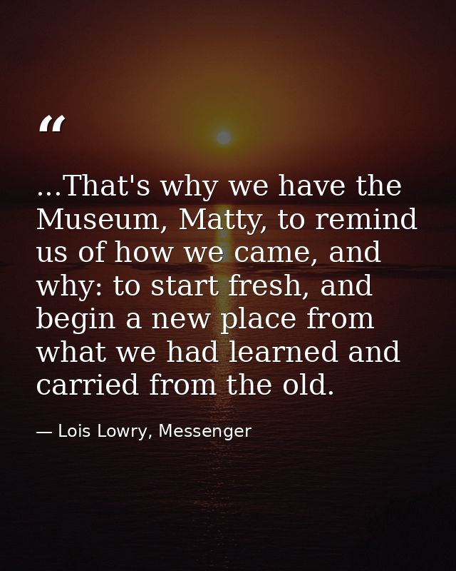 ...That's why we have the Museum, Matty, to remind us of how we came, and why: to start fresh, and begin a new place fro — Lois Lowry, Messenger