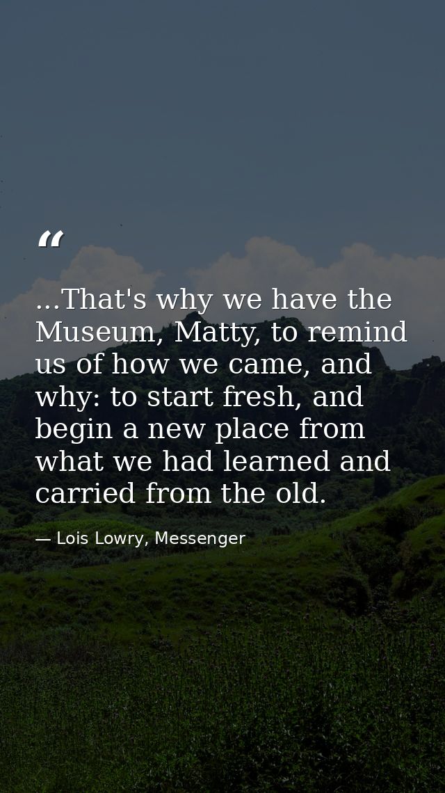...That's why we have the Museum, Matty, to remind us of how we came, and why: to start fresh, and begin a new place fro — Lois Lowry, Messenger