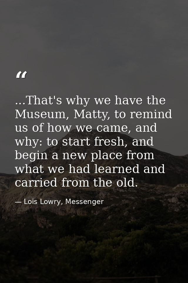 ...That's why we have the Museum, Matty, to remind us of how we came, and why: to start fresh, and begin a new place fro — Lois Lowry, Messenger