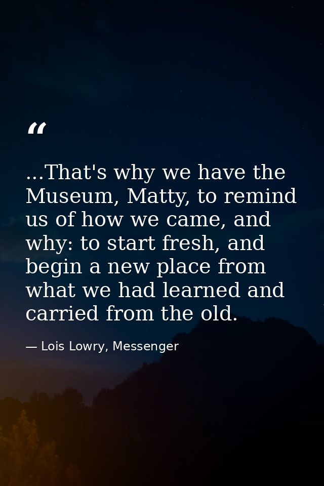 ...That's why we have the Museum, Matty, to remind us of how we came, and why: to start fresh, and begin a new place fro — Lois Lowry, Messenger
