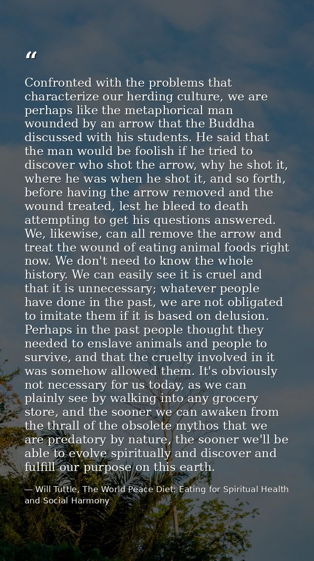 Confronted with the problems that characterize our herding culture, we are perhaps like the metaphorical man wounded by  — Will Tuttle, The World Peace Diet: Eating for Spiritual Health and Social Harmony