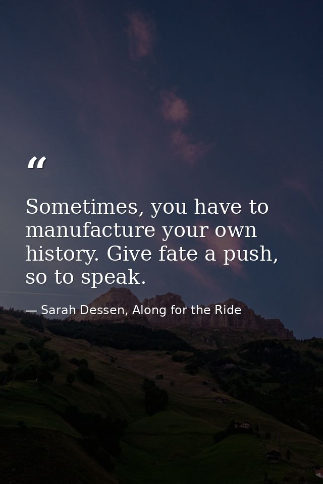 Sometimes, you have to manufacture your own history. Give fate a push, so to speak. — Sarah Dessen, Along for the Ride