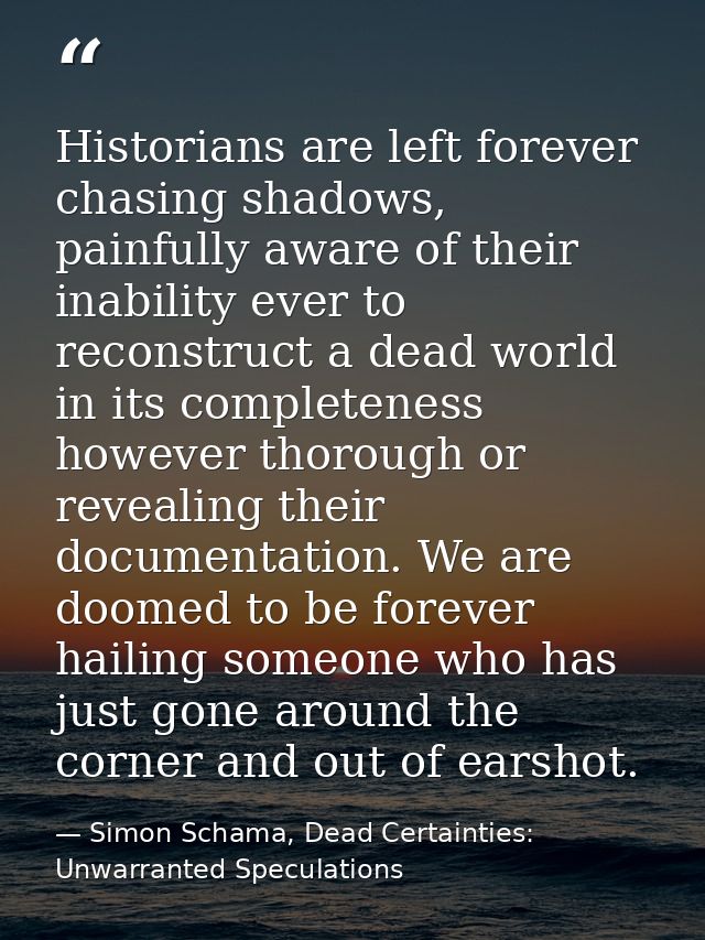 Historians are left forever chasing shadows, painfully aware of their inability ever to reconstruct a dead world in its  — Simon Schama, Dead Certainties: Unwarranted Speculations