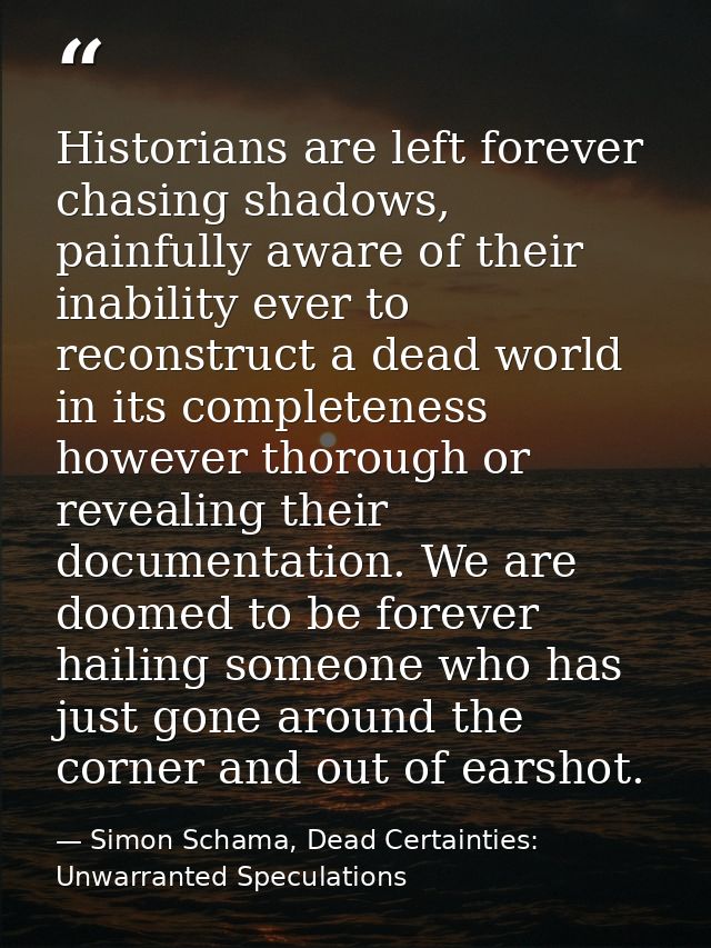 Historians are left forever chasing shadows, painfully aware of their inability ever to reconstruct a dead world in its  — Simon Schama, Dead Certainties: Unwarranted Speculations