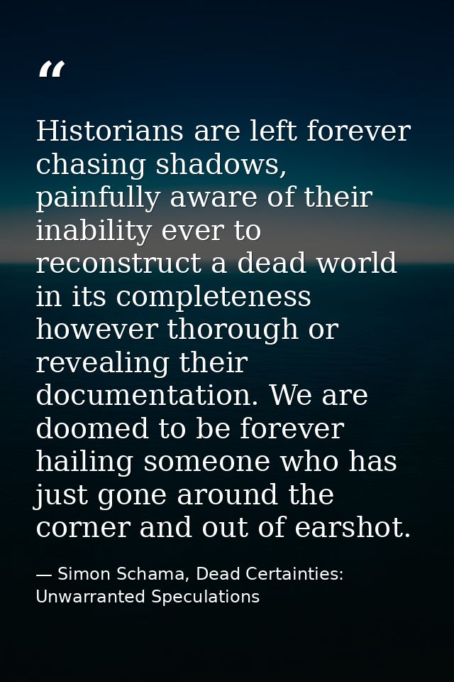 Historians are left forever chasing shadows, painfully aware of their inability ever to reconstruct a dead world in its  — Simon Schama, Dead Certainties: Unwarranted Speculations