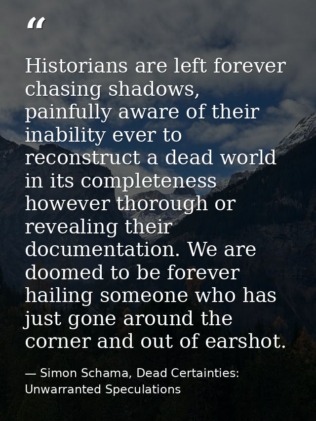 Historians are left forever chasing shadows, painfully aware of their inability ever to reconstruct a dead world in its  — Simon Schama, Dead Certainties: Unwarranted Speculations