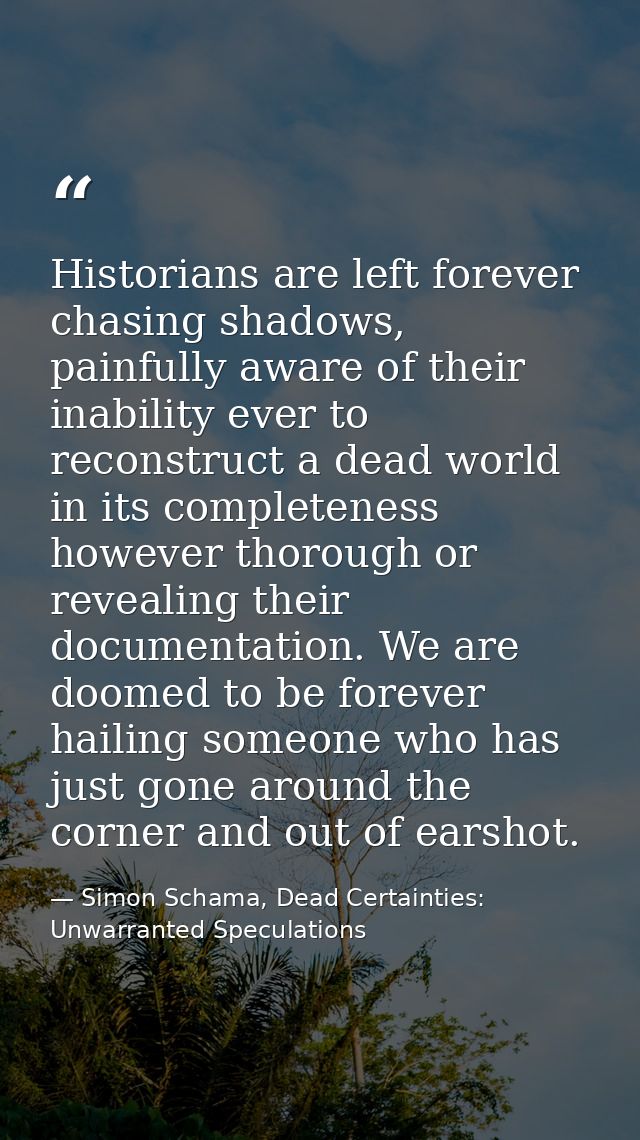 Historians are left forever chasing shadows, painfully aware of their inability ever to reconstruct a dead world in its  — Simon Schama, Dead Certainties: Unwarranted Speculations