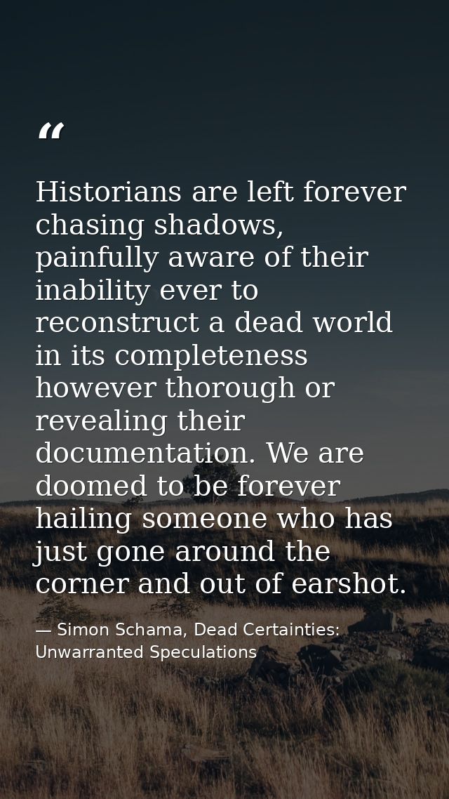 Historians are left forever chasing shadows, painfully aware of their inability ever to reconstruct a dead world in its  — Simon Schama, Dead Certainties: Unwarranted Speculations