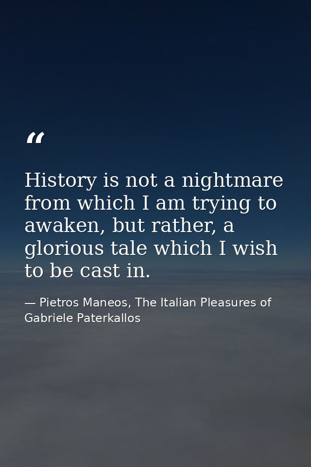 History is not a nightmare from which I am trying to awaken, but rather, a glorious tale which I wish to be cast in. — Pietros Maneos, The Italian Pleasures of Gabriele Paterkallos