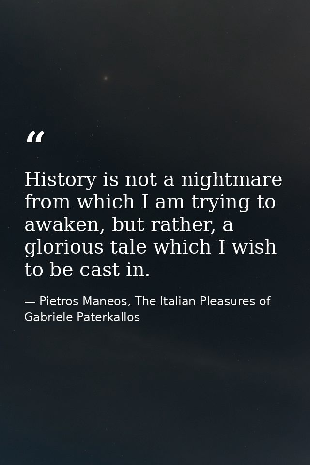 History is not a nightmare from which I am trying to awaken, but rather, a glorious tale which I wish to be cast in. — Pietros Maneos, The Italian Pleasures of Gabriele Paterkallos