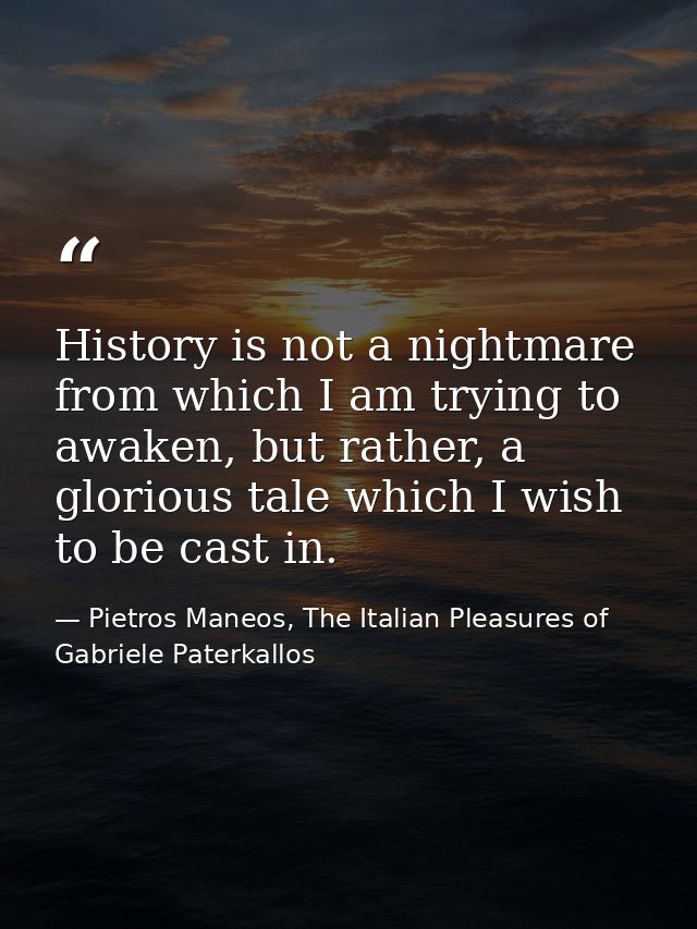History is not a nightmare from which I am trying to awaken, but rather, a glorious tale which I wish to be cast in. — Pietros Maneos, The Italian Pleasures of Gabriele Paterkallos