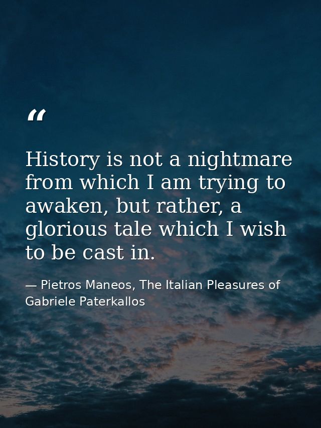 History is not a nightmare from which I am trying to awaken, but rather, a glorious tale which I wish to be cast in. — Pietros Maneos, The Italian Pleasures of Gabriele Paterkallos
