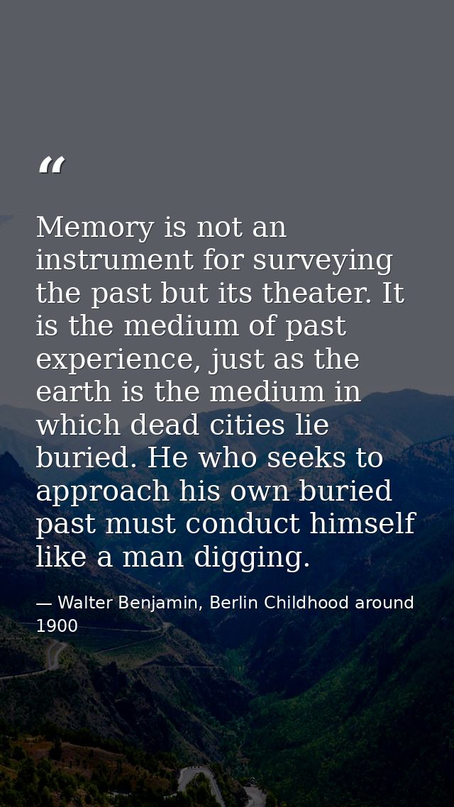 Memory is not an instrument for surveying the past but its theater. It is the medium of past experience, just as the ear — Walter Benjamin, Berlin Childhood around 1900