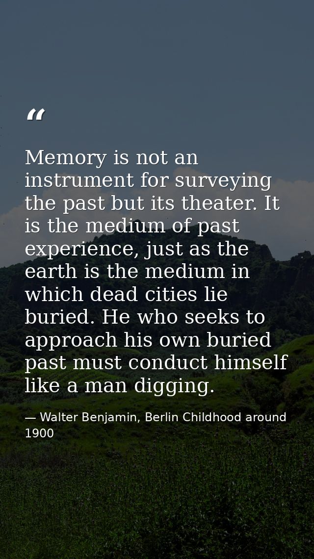 Memory is not an instrument for surveying the past but its theater. It is the medium of past experience, just as the ear — Walter Benjamin, Berlin Childhood around 1900