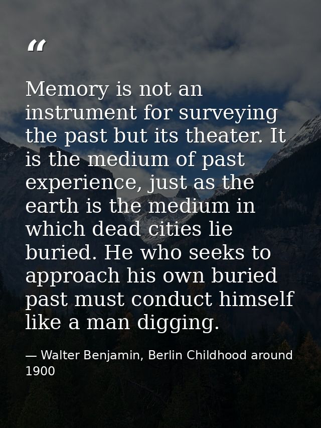Memory is not an instrument for surveying the past but its theater. It is the medium of past experience, just as the ear — Walter Benjamin, Berlin Childhood around 1900