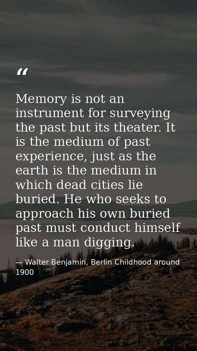 Memory is not an instrument for surveying the past but its theater. It is the medium of past experience, just as the ear — Walter Benjamin, Berlin Childhood around 1900