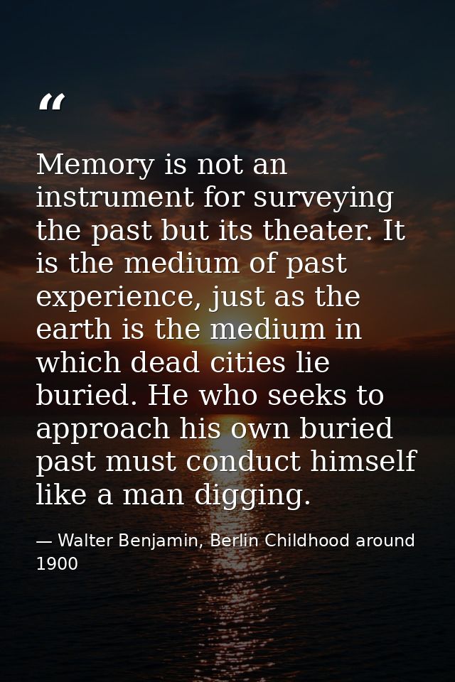 Memory is not an instrument for surveying the past but its theater. It is the medium of past experience, just as the ear — Walter Benjamin, Berlin Childhood around 1900