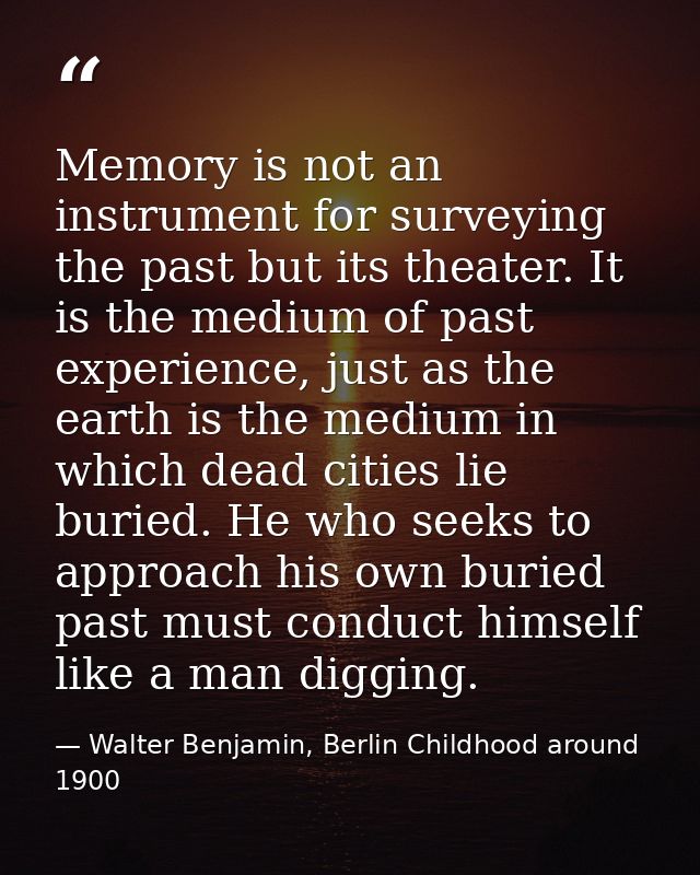 Memory is not an instrument for surveying the past but its theater. It is the medium of past experience, just as the ear — Walter Benjamin, Berlin Childhood around 1900