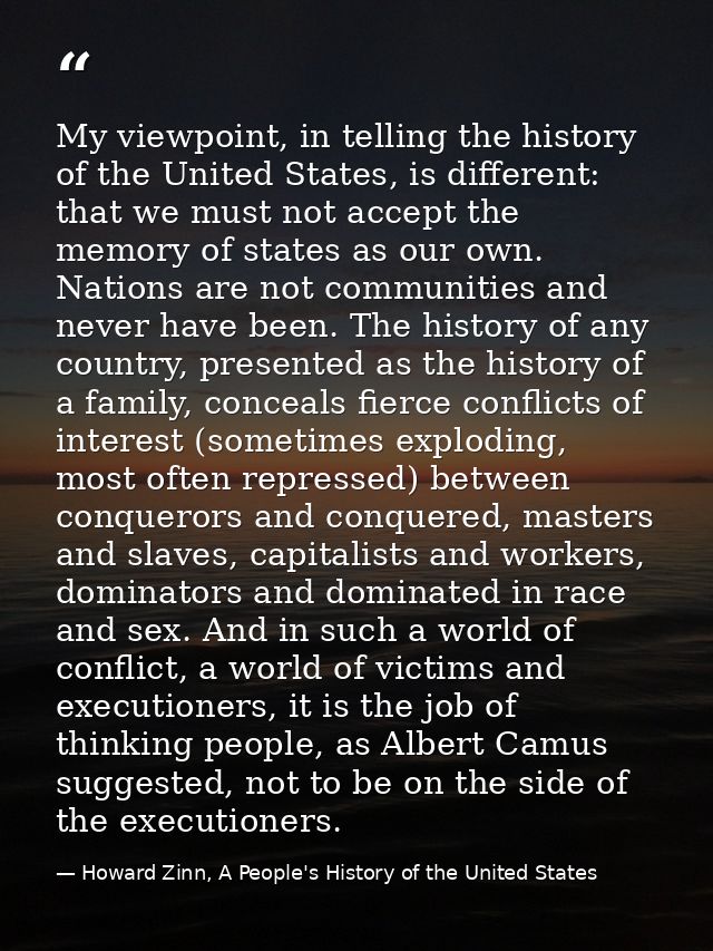 My viewpoint, in telling the history of the United States, is different: that we must not accept the memory of states as — Howard Zinn, A People's History of the United States
