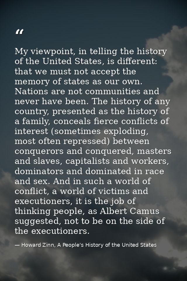 My viewpoint, in telling the history of the United States, is different: that we must not accept the memory of states as — Howard Zinn, A People's History of the United States