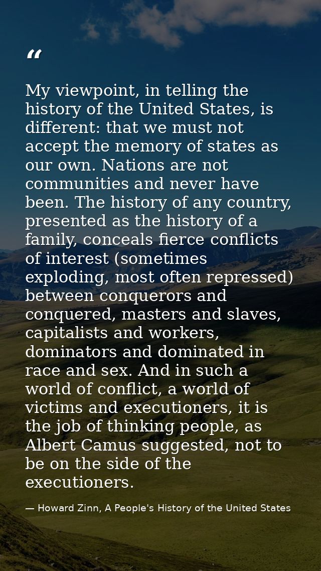 My viewpoint, in telling the history of the United States, is different: that we must not accept the memory of states as — Howard Zinn, A People's History of the United States