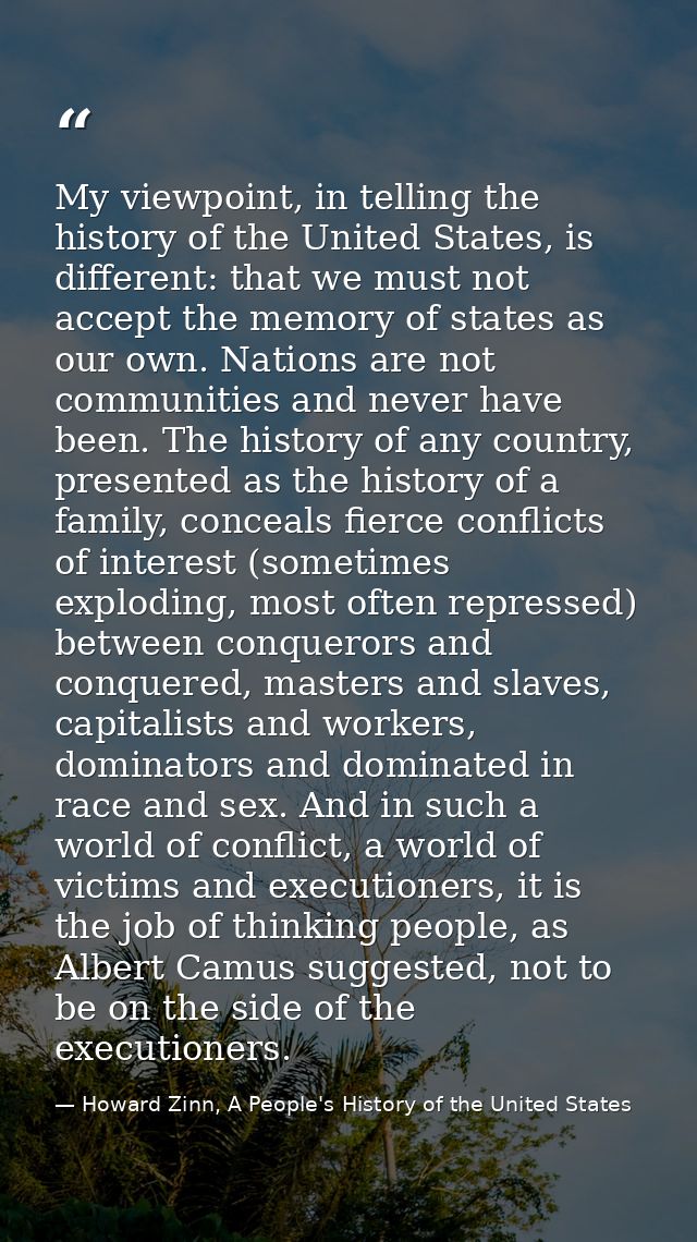 My viewpoint, in telling the history of the United States, is different: that we must not accept the memory of states as — Howard Zinn, A People's History of the United States