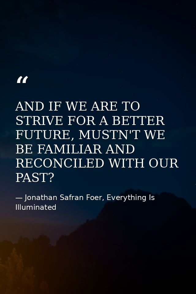 AND IF WE ARE TO STRIVE FOR A BETTER FUTURE, MUSTN'T WE BE FAMILIAR AND RECONCILED WITH OUR PAST? — Jonathan Safran Foer, Everything Is Illuminated
