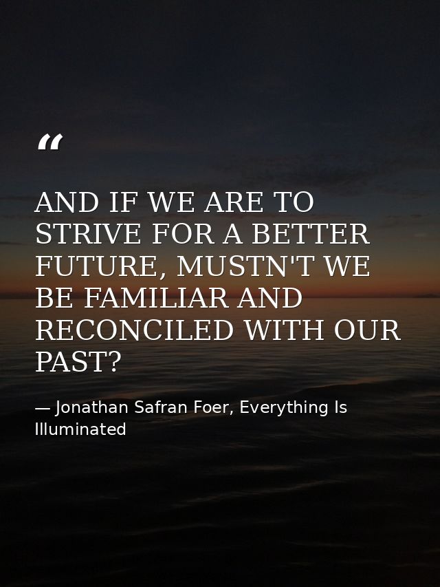 AND IF WE ARE TO STRIVE FOR A BETTER FUTURE, MUSTN'T WE BE FAMILIAR AND RECONCILED WITH OUR PAST? — Jonathan Safran Foer, Everything Is Illuminated