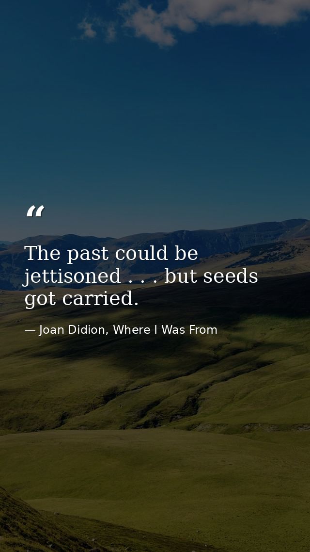 The past could be jettisoned . . . but seeds got carried. — Joan Didion, Where I Was From