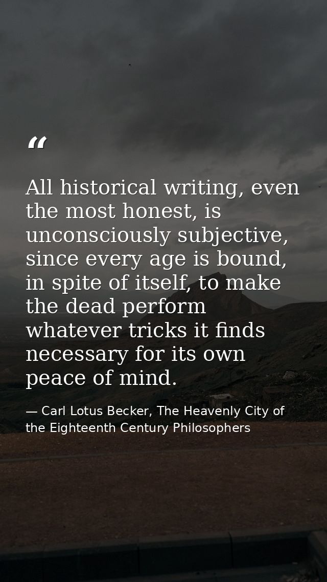 All historical writing, even the most honest, is unconsciously subjective, since every age is bound, in spite of itself, — Carl Lotus Becker, The Heavenly City of the Eighteenth Century Philosophers