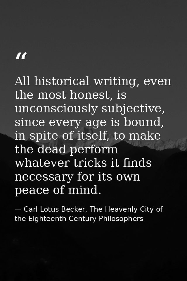 All historical writing, even the most honest, is unconsciously subjective, since every age is bound, in spite of itself, — Carl Lotus Becker, The Heavenly City of the Eighteenth Century Philosophers