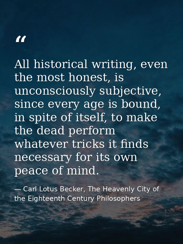 All historical writing, even the most honest, is unconsciously subjective, since every age is bound, in spite of itself, — Carl Lotus Becker, The Heavenly City of the Eighteenth Century Philosophers