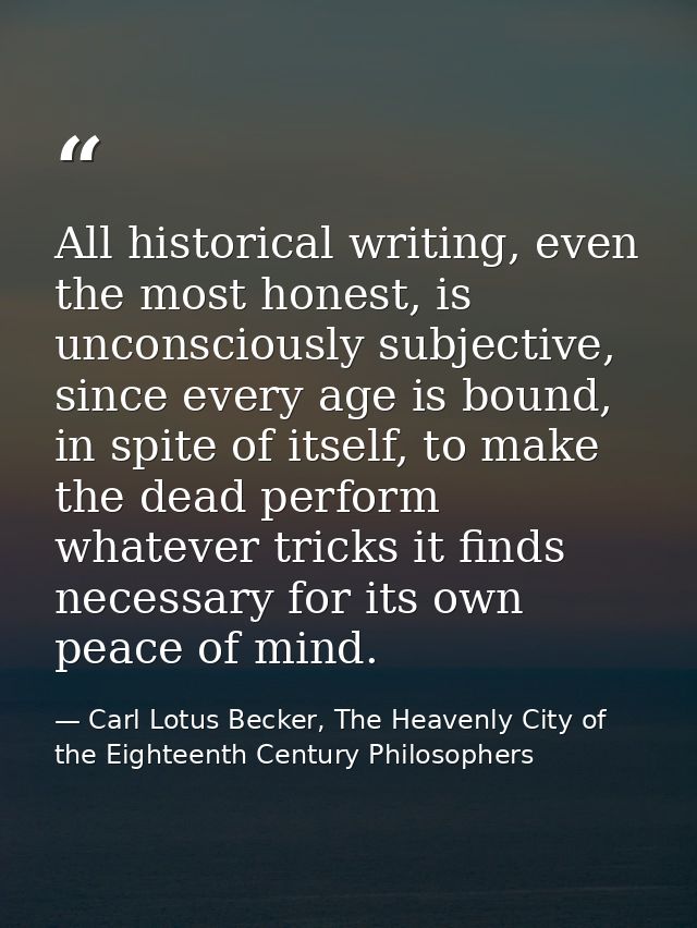 All historical writing, even the most honest, is unconsciously subjective, since every age is bound, in spite of itself, — Carl Lotus Becker, The Heavenly City of the Eighteenth Century Philosophers