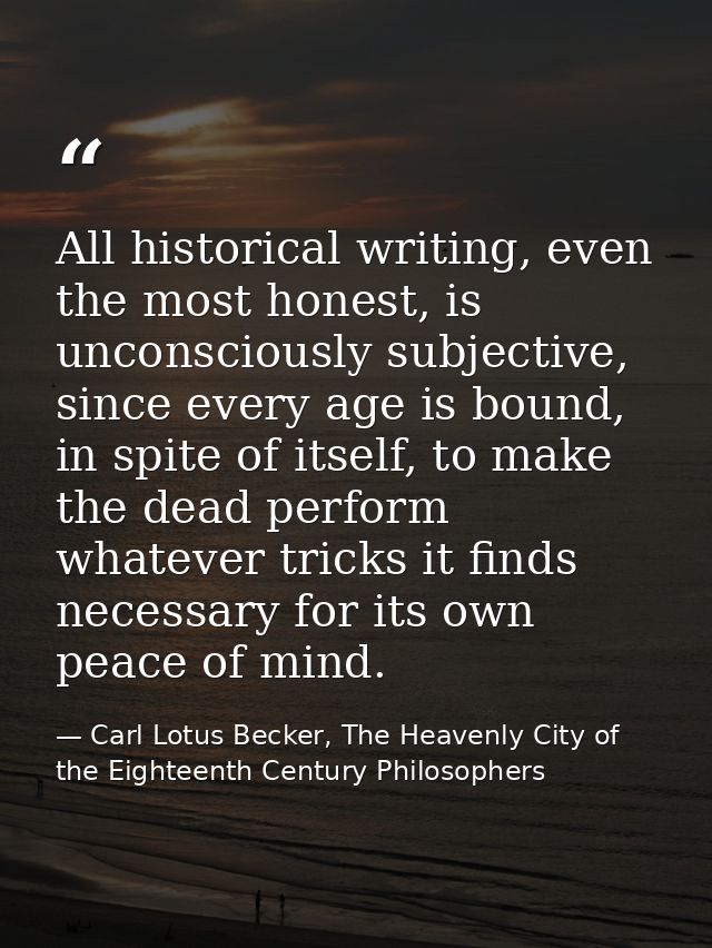 All historical writing, even the most honest, is unconsciously subjective, since every age is bound, in spite of itself, — Carl Lotus Becker, The Heavenly City of the Eighteenth Century Philosophers