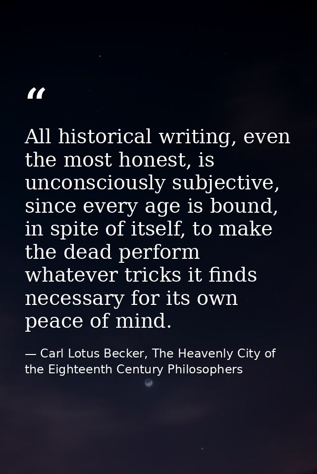 All historical writing, even the most honest, is unconsciously subjective, since every age is bound, in spite of itself, — Carl Lotus Becker, The Heavenly City of the Eighteenth Century Philosophers