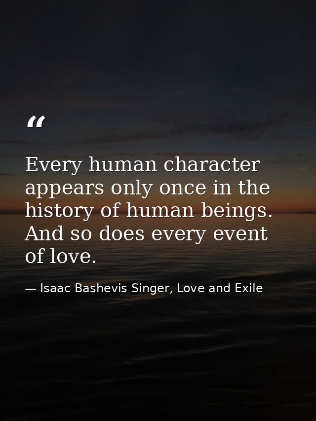 Every human character appears only once in the history of human beings. And so does every event of love. — Isaac Bashevis Singer, Love and Exile