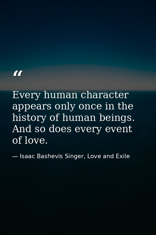 Every human character appears only once in the history of human beings. And so does every event of love. — Isaac Bashevis Singer, Love and Exile
