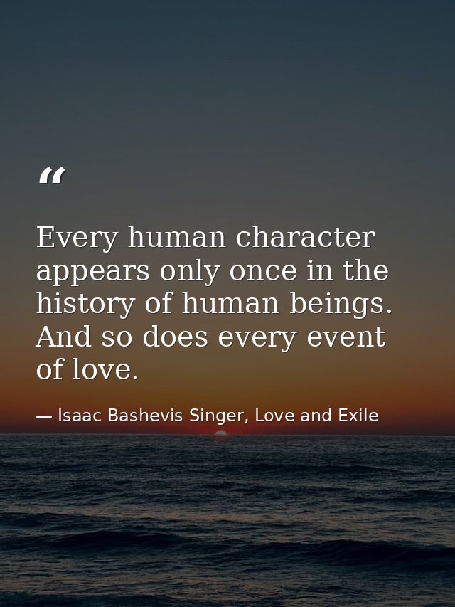Every human character appears only once in the history of human beings. And so does every event of love. — Isaac Bashevis Singer, Love and Exile