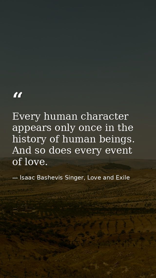 Every human character appears only once in the history of human beings. And so does every event of love. — Isaac Bashevis Singer, Love and Exile