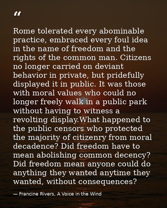 Rome tolerated every abominable practice, embraced every foul idea in the name of freedom and the rights of the common m — Francine Rivers, A Voice in the Wind