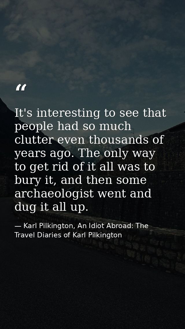 It's interesting to see that people had so much clutter even thousands of years ago. The only way to get rid of it all w — Karl Pilkington, An Idiot Abroad: The Travel Diaries of Karl Pilkington