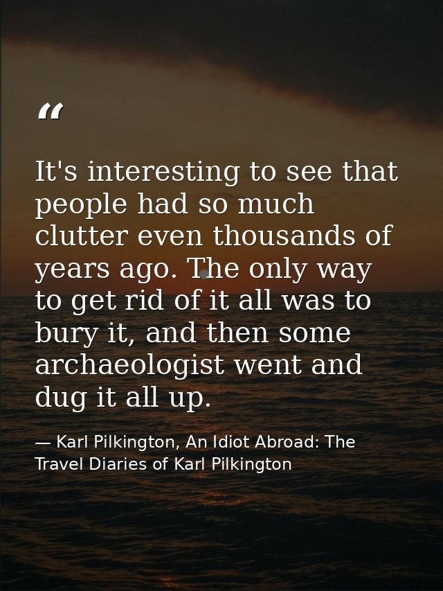 It's interesting to see that people had so much clutter even thousands of years ago. The only way to get rid of it all w — Karl Pilkington, An Idiot Abroad: The Travel Diaries of Karl Pilkington