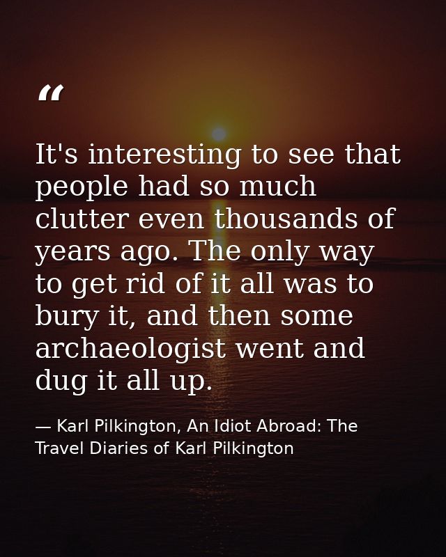It's interesting to see that people had so much clutter even thousands of years ago. The only way to get rid of it all w — Karl Pilkington, An Idiot Abroad: The Travel Diaries of Karl Pilkington
