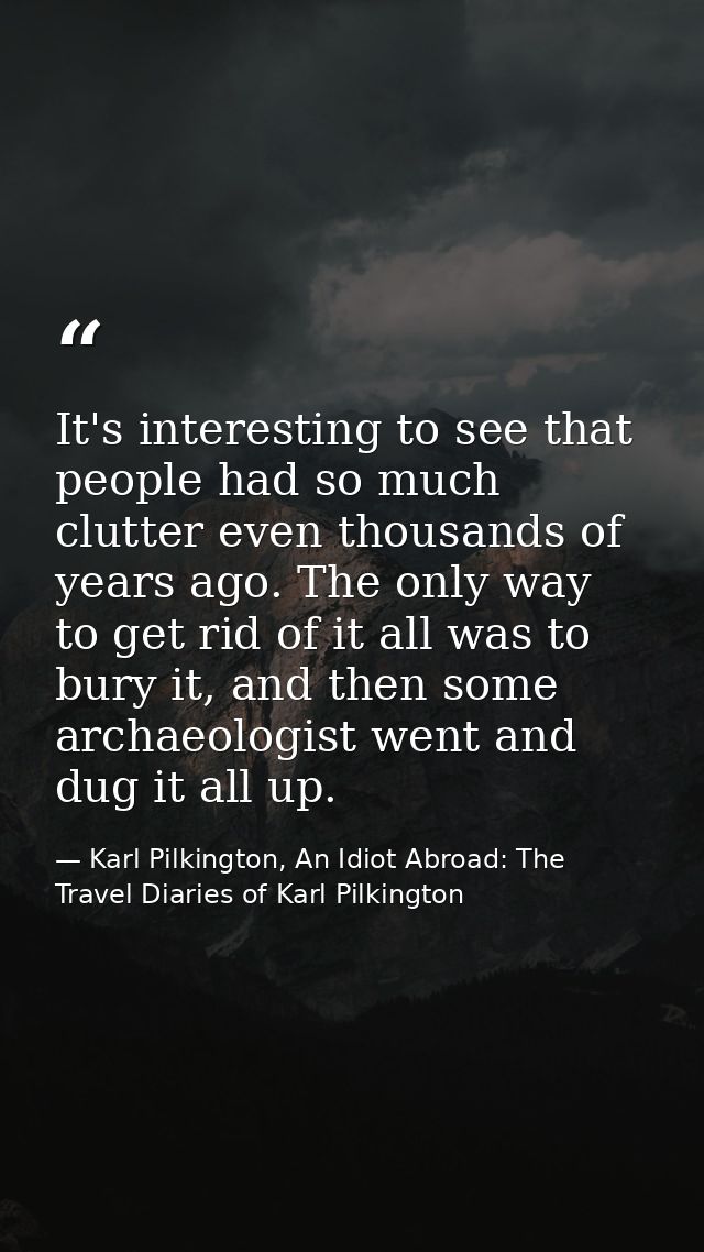 It's interesting to see that people had so much clutter even thousands of years ago. The only way to get rid of it all w — Karl Pilkington, An Idiot Abroad: The Travel Diaries of Karl Pilkington