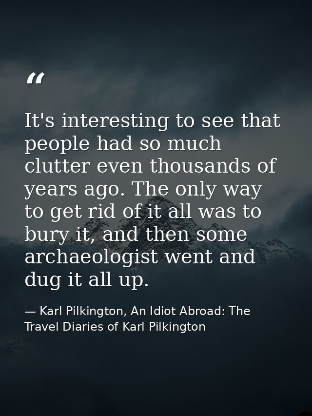 It's interesting to see that people had so much clutter even thousands of years ago. The only way to get rid of it all w — Karl Pilkington, An Idiot Abroad: The Travel Diaries of Karl Pilkington