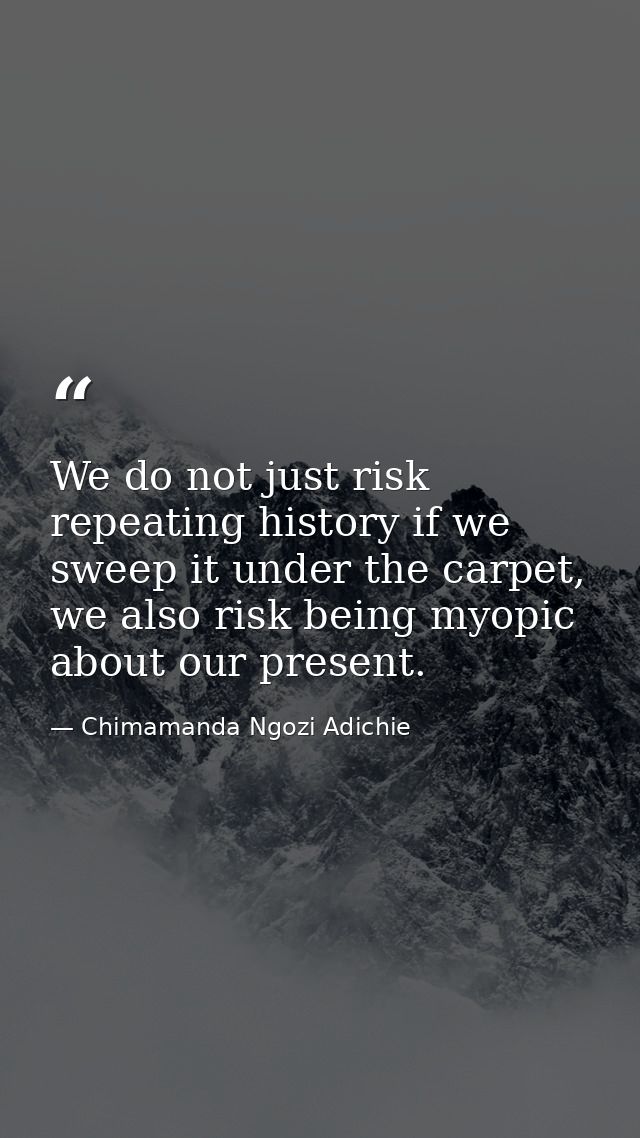 We do not just risk repeating history if we sweep it under the carpet, we also risk being myopic about our present. — Chimamanda Ngozi Adichie