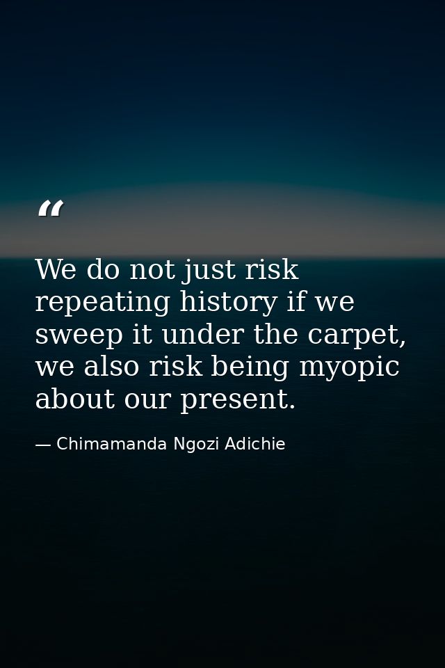 We do not just risk repeating history if we sweep it under the carpet, we also risk being myopic about our present. — Chimamanda Ngozi Adichie